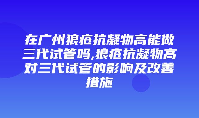 在广州狼疮抗凝物高能做三代试管吗,狼疮抗凝物高对三代试管的影响及改善措施