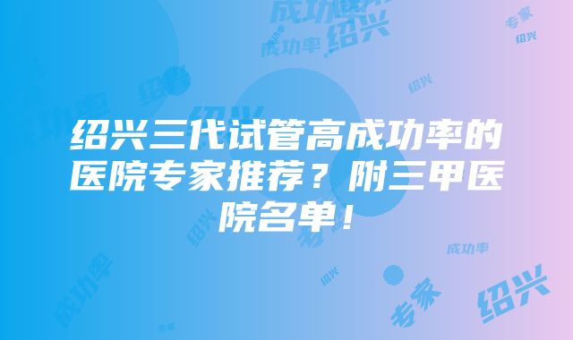 绍兴三代试管高成功率的医院专家推荐？附三甲医院名单！