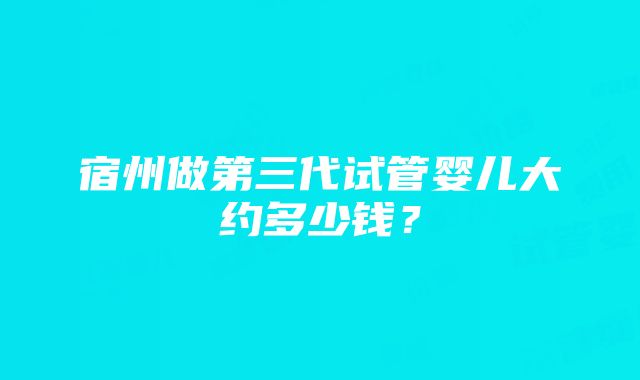 宿州做第三代试管婴儿大约多少钱？