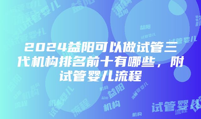 2024益阳可以做试管三代机构排名前十有哪些，附试管婴儿流程