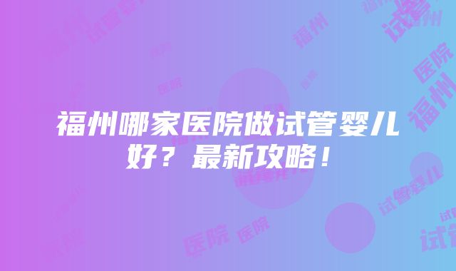 福州哪家医院做试管婴儿好？最新攻略！