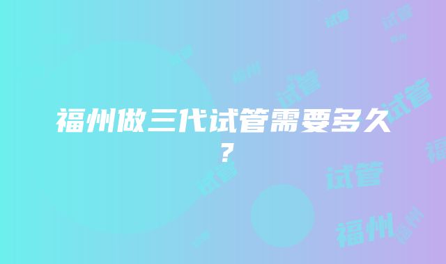 福州做三代试管需要多久？