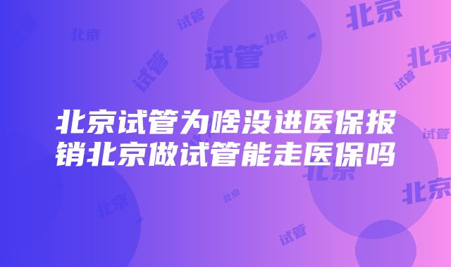 北京试管为啥没进医保报销北京做试管能走医保吗