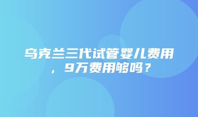 乌克兰三代试管婴儿费用，9万费用够吗？