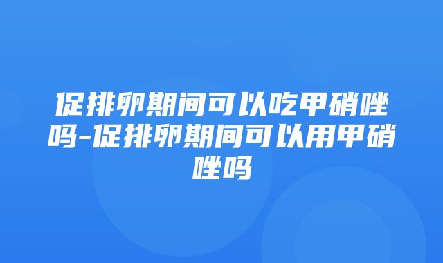 促排卵期间可以吃甲硝唑吗-促排卵期间可以用甲硝唑吗