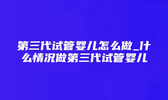 第三代试管婴儿怎么做_什么情况做第三代试管婴儿