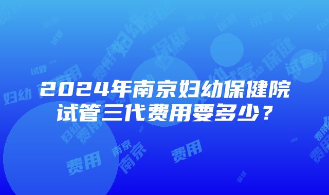 2024年南京妇幼保健院试管三代费用要多少？