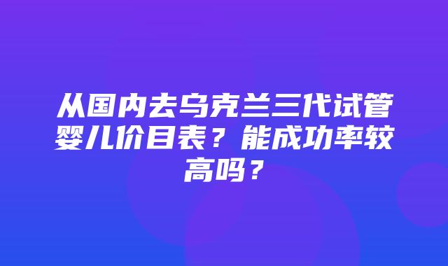 从国内去乌克兰三代试管婴儿价目表？能成功率较高吗？