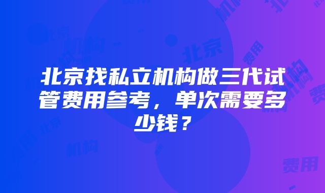 北京找私立机构做三代试管费用参考，单次需要多少钱？