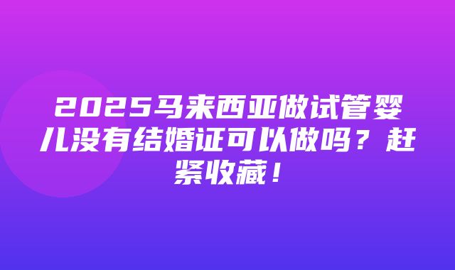 2025马来西亚做试管婴儿没有结婚证可以做吗？赶紧收藏！