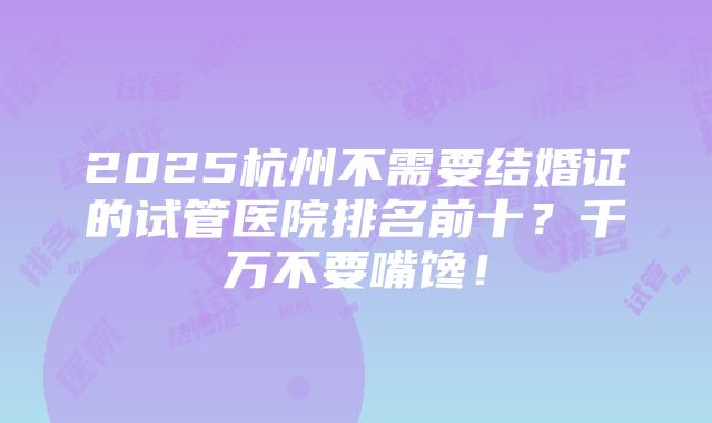 2025杭州不需要结婚证的试管医院排名前十？千万不要嘴馋！