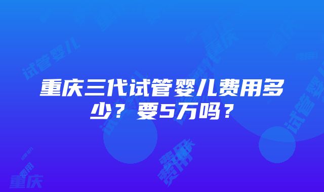 重庆三代试管婴儿费用多少？要5万吗？