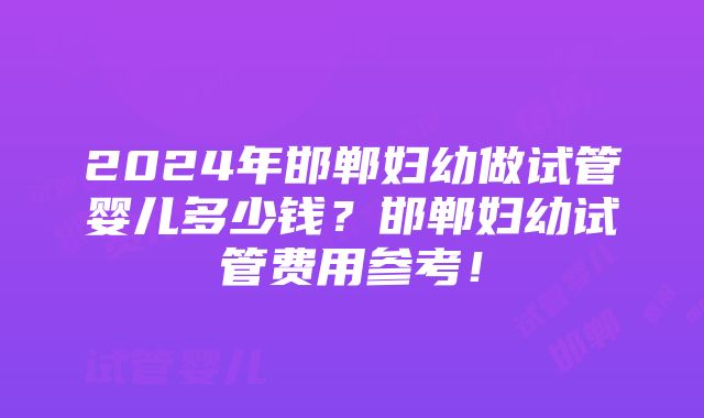 2024年邯郸妇幼做试管婴儿多少钱？邯郸妇幼试管费用参考！