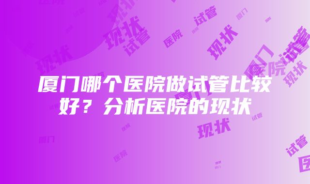 厦门哪个医院做试管比较好？分析医院的现状