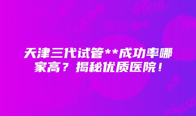 天津三代试管**成功率哪家高？揭秘优质医院！