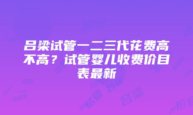 吕梁试管一二三代花费高不高？试管婴儿收费价目表最新