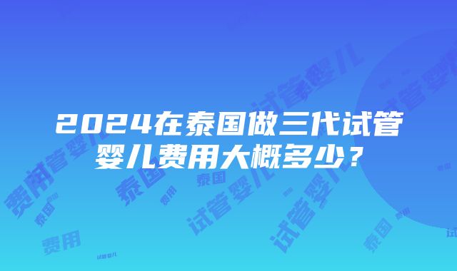 2024在泰国做三代试管婴儿费用大概多少？