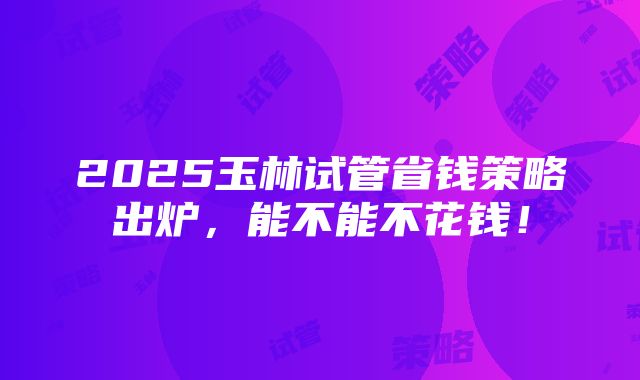 2025玉林试管省钱策略出炉，能不能不花钱！