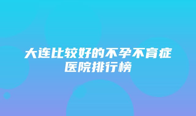 大连比较好的不孕不育症医院排行榜