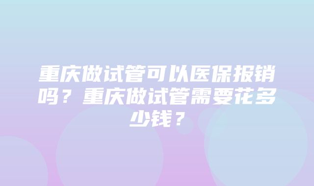 重庆做试管可以医保报销吗？重庆做试管需要花多少钱？