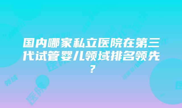 国内哪家私立医院在第三代试管婴儿领域排名领先？