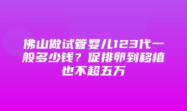 佛山做试管婴儿123代一般多少钱？促排卵到移植也不超五万