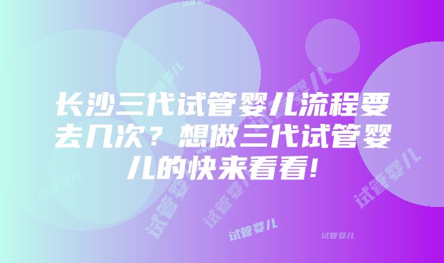 长沙三代试管婴儿流程要去几次？想做三代试管婴儿的快来看看!