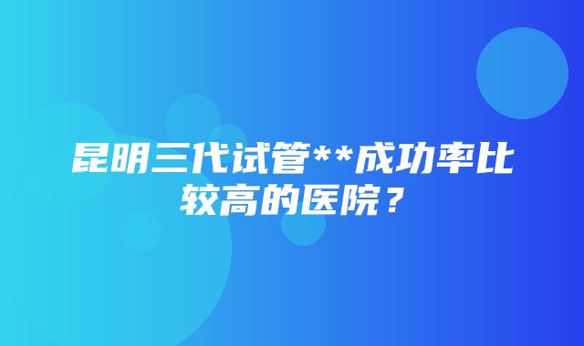 昆明三代试管**成功率比较高的医院？