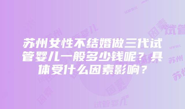 苏州女性不结婚做三代试管婴儿一般多少钱呢？具体受什么因素影响？