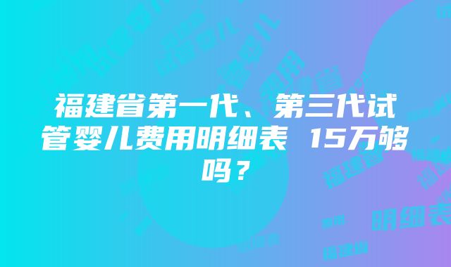 福建省第一代、第三代试管婴儿费用明细表 15万够吗？