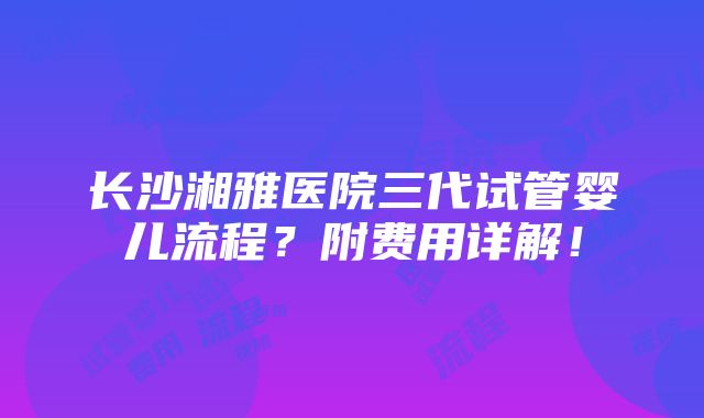 长沙湘雅医院三代试管婴儿流程？附费用详解！