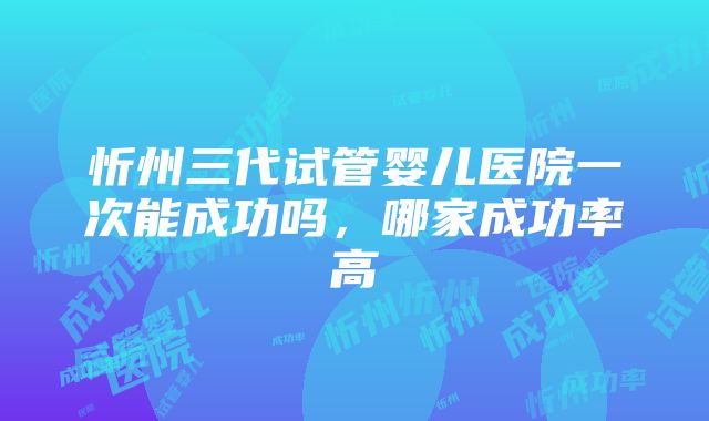 忻州三代试管婴儿医院一次能成功吗，哪家成功率高