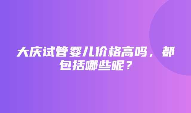 大庆试管婴儿价格高吗，都包括哪些呢？