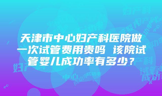 天津市中心妇产科医院做一次试管费用贵吗 该院试管婴儿成功率有多少？