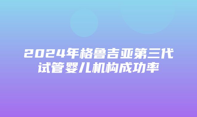 2024年格鲁吉亚第三代试管婴儿机构成功率