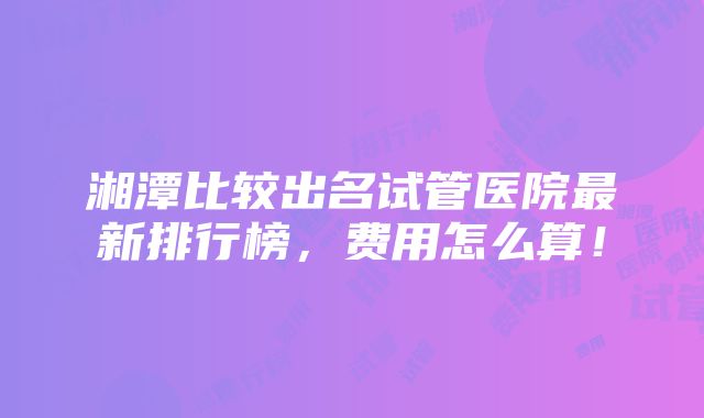 湘潭比较出名试管医院最新排行榜，费用怎么算！