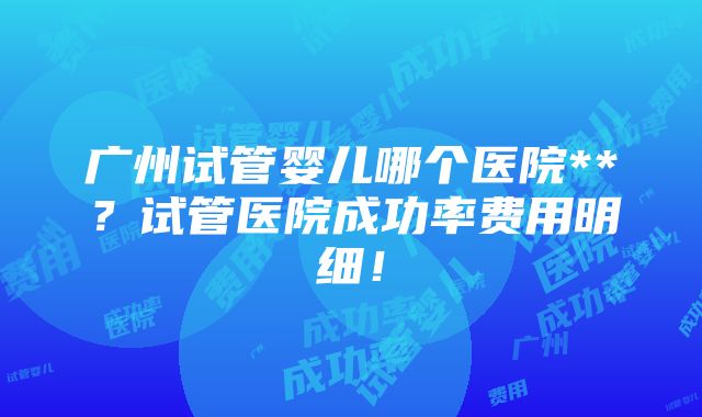 广州试管婴儿哪个医院**？试管医院成功率费用明细！