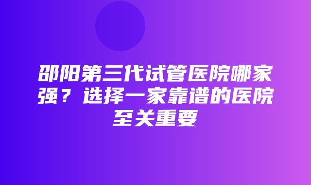 邵阳第三代试管医院哪家强？选择一家靠谱的医院至关重要