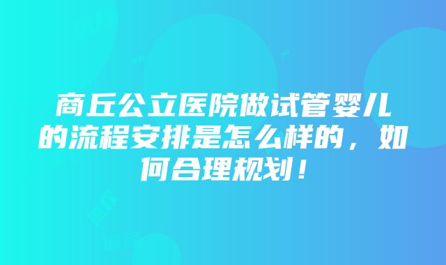 商丘公立医院做试管婴儿的流程安排是怎么样的，如何合理规划！