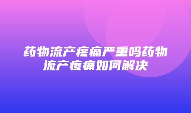 药物流产疼痛严重吗药物流产疼痛如何解决