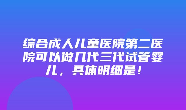 综合成人儿童医院第二医院可以做几代三代试管婴儿，具体明细是！