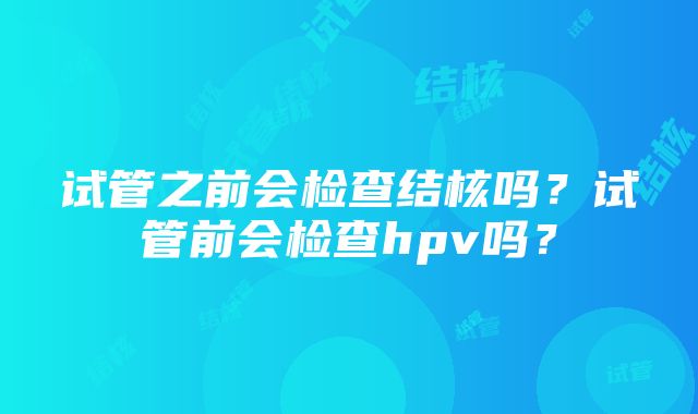 试管之前会检查结核吗？试管前会检查hpv吗？