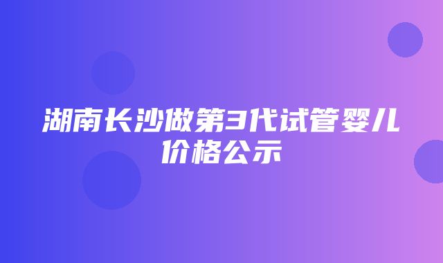 湖南长沙做第3代试管婴儿价格公示