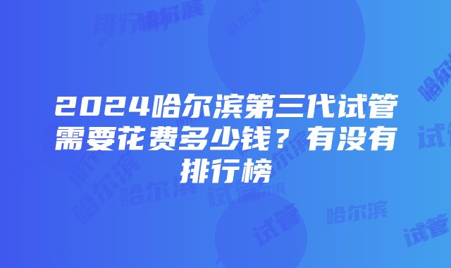 2024哈尔滨第三代试管需要花费多少钱？有没有排行榜