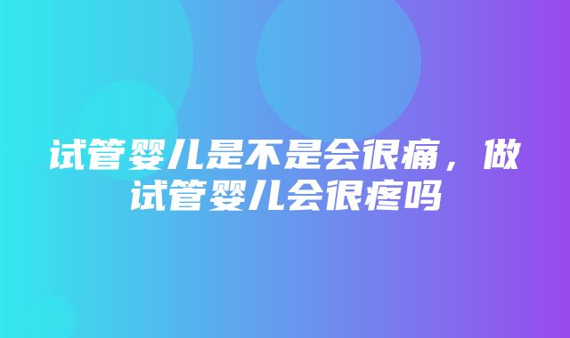 试管婴儿是不是会很痛，做试管婴儿会很疼吗