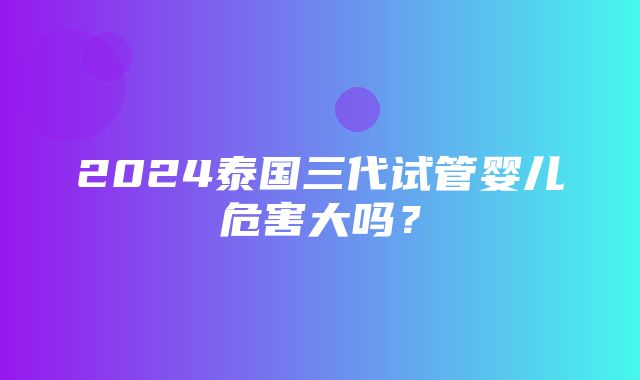 2024泰国三代试管婴儿危害大吗？