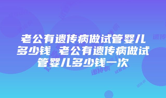 老公有遗传病做试管婴儿多少钱 老公有遗传病做试管婴儿多少钱一次