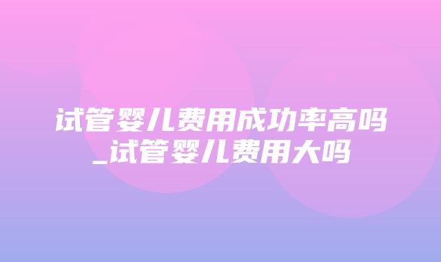 试管婴儿费用成功率高吗_试管婴儿费用大吗