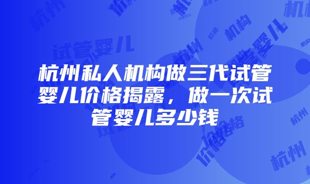 杭州私人机构做三代试管婴儿价格揭露，做一次试管婴儿多少钱