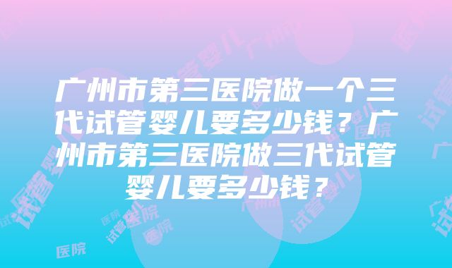 广州市第三医院做一个三代试管婴儿要多少钱？广州市第三医院做三代试管婴儿要多少钱？